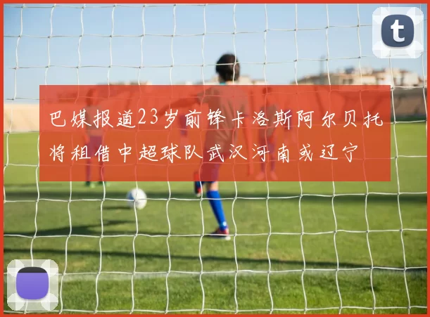 巴媒报道23岁前锋卡洛斯阿尔贝托将租借中超球队武汉河南或辽宁