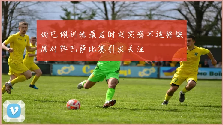 姆巴佩训练最后时刻突感不适将缺席对阵巴萨比赛引发关注