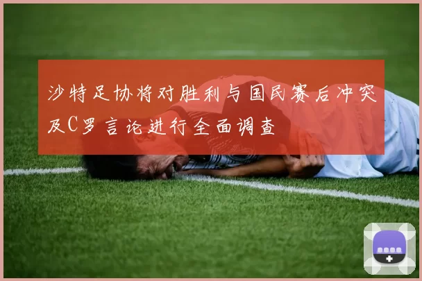 沙特足协将对胜利与国民赛后冲突及C罗言论进行全面调查