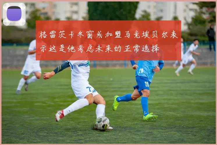 格雷茨卡冬窗或加盟马竞埃贝尔表示这是他考虑未来的正常选择