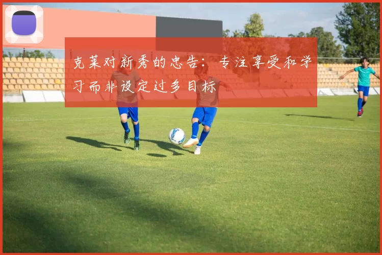 克莱对新秀的忠告：专注享受和学习而非设定过多目标